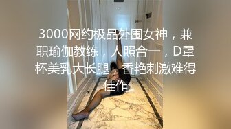 3000网约极品外围女神，兼职瑜伽教练，人照合一，D罩杯美乳大长腿，香艳刺激难得佳作