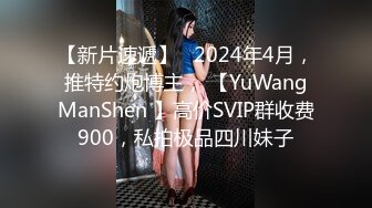 【新片速遞】   2024年4月，推特约炮博主， 【YuWangManShen 】高价SVIP群收费900，私拍极品四川妹子