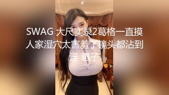 SWAG 大尺实录2葛格一直摸人家湿穴太害羞了镜头都沾到淫 惠子