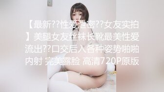 【最新??性爱泄密??女友实拍】美腿女友丝袜长靴最美性爱流出??口交后入各种姿势啪啪内射 完美露脸 高清720P原版