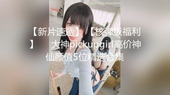 【新片速遞】 【核弹级福利】❤️大神pickupgirl高价神仙颜值5位精选合集