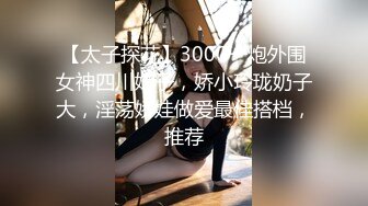 【太子探花】3000一炮外围女神四川妹子，娇小玲珑奶子大，淫荡娇娃做爱最佳搭档，推荐