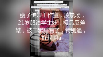   瘦子传媒工作室，凌晨场，21岁眼镜学生妹，极品反差婊，被干累睡着了，特别逼，好粉啊a