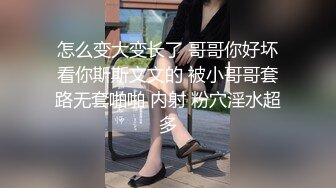 怎么变大变长了 哥哥你好坏看你斯斯文文的 被小哥哥套路无套啪啪 内射 粉穴淫水超多