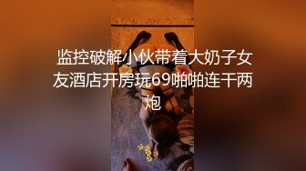  监控破解小伙带着大奶子女友酒店开房玩69啪啪连干两炮