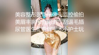 美容整形医院摄像头监控偷拍美眉丰胸检查阴道，刮逼毛插尿管医生忙着做手术小护士玩手机