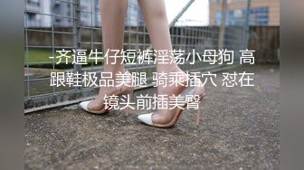 -齐逼牛仔短裤淫荡小母狗 高跟鞋极品美腿 骑乘插穴 怼在镜头前插美臀