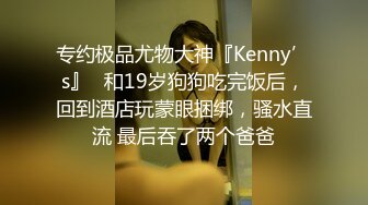 专约极品尤物大神『Kenny’s』✅和19岁狗狗吃完饭后，回到酒店玩蒙眼捆绑，骚水直流 最后吞了两个爸爸