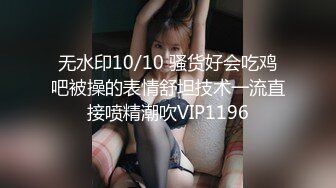 无水印10/10 骚货好会吃鸡吧被操的表情舒坦技术一流直接喷精潮吹VIP1196