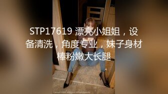 STP17619 漂亮小姐姐，设备清洗，角度专业，妹子身材棒粉嫩大长腿