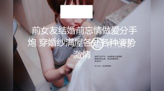   前女友结婚前忘情做爱分手炮 穿婚纱满屋各处各种姿势激情