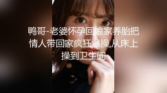 鸭哥-老婆怀孕回娘家养胎把情人带回家疯狂爆操,从床上操到卫生间