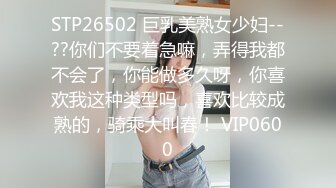 STP26502 巨乳美熟女少妇--??你们不要着急嘛，弄得我都不会了，你能做多久呀，你喜欢我这种类型吗，喜欢比较成熟的，骑乘大叫春！ VIP0600