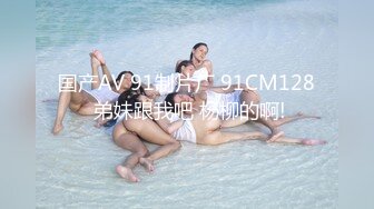 国产AV 91制片厂 91CM128 弟妹跟我吧 杨柳的啊!