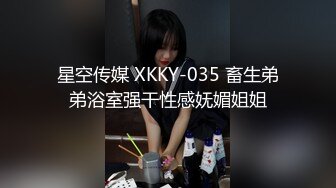 星空传媒 XKKY-035 畜生弟弟浴室强干性感妩媚姐姐