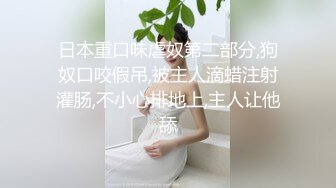 日本重口味虐奴第二部分,狗奴口咬假吊,被主人滴蜡注射灌肠,不小心排地上,主人让他舔