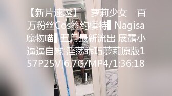 【新片速遞】 ✿萝莉少女✿ 百万粉丝Cos签约模特▌Nagisa魔物喵▌五月最新流出 展露小逼逼自慰 淫荡乖巧萝莉原版157P25V[6.7G/MP4/1:36:18]