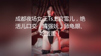 成都夜场女王Ts上官雪儿，绝活儿口交，嘴强妖，舔龟眼、吃蛋蛋！