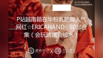 P站越南籍在华粉乳肥臀人气网红☆ERICAHAND☆50部合集（会玩跳蛋会喷水）