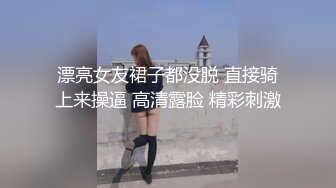 漂亮女友裙子都没脱 直接骑上来操逼 高清露脸 精彩刺激