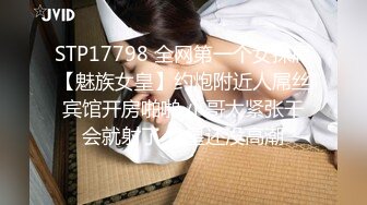 STP17798 全网第一个女探屌【魅族女皇】约炮附近人屌丝宾馆开房啪啪 小哥太紧张干会就射了 女皇还没高潮