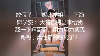 放假了-❤️妮儿学姐❤️-下海赚学费： 大鸡巴掏出来给我舔一下啊哥哥，用力用力顶我哥哥，真他喵的骚死了！