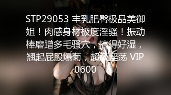 STP29053 丰乳肥臀极品美御姐！肉感身材极度淫骚！振动棒磨蹭多毛骚穴，搞得好湿，翘起屁股爆菊，超级淫荡 VIP0600