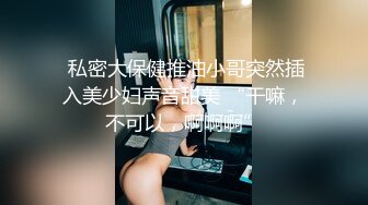  私密大保健推油小哥突然插入美少妇声音甜美 “干嘛，不可以，啊啊啊”