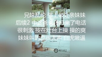 ❤️兄妹乱伦 强上破处亲妹妹后续2 中途爸爸还打来了电话 很刺激 按在灶台上操 操的爽 妹妹叫的也很大声 白虎嫩逼