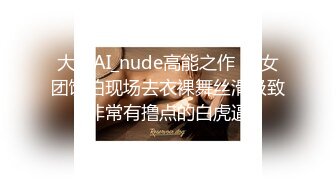 大神AI_nude高能之作❤️女团饭拍现场去衣裸舞丝滑极致非常有撸点的白虎逼