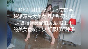 [2DF2] 身材颜值很不错的学院派漂亮大美女酒店和男友开房被服务员偷拍,趴屁股上干的美女直喊：爽,舒服![BT种子]