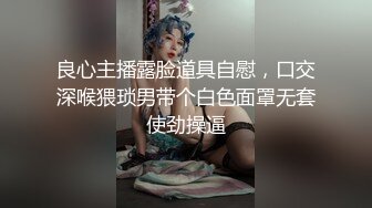 良心主播露脸道具自慰，口交深喉猥琐男带个白色面罩无套使劲操逼