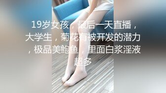   19岁女孩，最后一天直播，大学生，菊花有被开发的潜力，极品美鲍鱼，里面白浆淫液超多