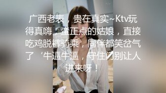 广西老表，贵在真实~Ktv玩得真嗨，蛮正点的姑娘，直接吃鸡脱裤骑乘，同伴都笑岔气了‘牛逼牛逼，守住门别让人进来呀！