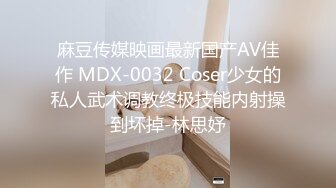 麻豆传媒映画最新国产AV佳作 MDX-0032 Coser少女的私人武术调教终极技能内射操到坏掉-林思妤