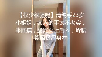 【权少很骚呢】清纯系23岁小姐姐，客人的手太不老实，来回摸，脱光女上后入，蜂腰翘臀极品身材