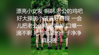 漂亮小女友 啊啊 老公的鸡吧好大操的小骚逼好舒服 一会儿把老公的精液喝掉 口爆一滴不剩 把鸡吧舔的干干净净 真反差