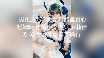  操重庆170美眉 这鲍鱼真心粉嫩啊 年龄小操得少 萝莉音甜美 关键这粉逼真稀有