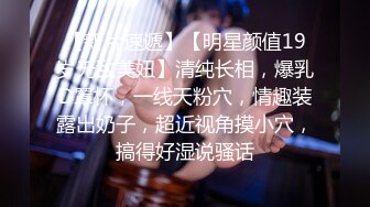 【新片速遞】【明星颜值19岁无敌美妞】清纯长相，爆乳D罩杯，一线天粉穴，情趣装露出奶子，超近视角摸小穴，搞得好湿说骚话