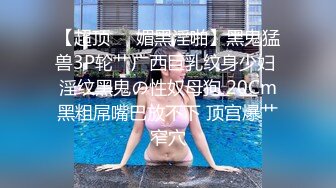 【超顶❤️媚黑淫啪】黑鬼猛兽3P轮艹广西巨乳纹身少妇 淫纹黑鬼の性奴母狗 20Cm黑粗屌嘴巴放不下 顶宫爆艹窄穴