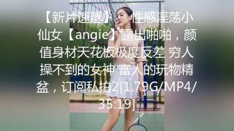 【新片速遞】  ⚡性感淫荡小仙女【angie】露出啪啪，颜值身材天花板极度反差 穷人操不到的女神 富人的玩物精盆，订阅私拍2[1.79G/MP4/35:19]