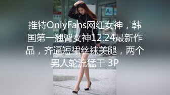 推特OnlyFans网红女神，韩国第一翘臀女神12.24最新作品，齐逼短裙丝袜美腿，两个男人轮流猛干 3P