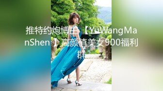 推特约炮博主 【YuWangManShen 】高颜值美女900福利群