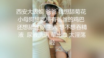 西安大表姐 爸爸 我想舔菊花  小母狗想吃所有爸爸的鸡巴  还想舔屁眼 主人 想不想吞精液  尿液洗逼 草出血 太淫荡啦