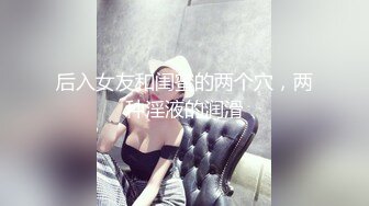 后入女友和闺蜜的两个穴，两种淫液的润滑