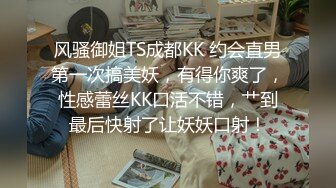 风骚御姐TS成都KK 约会直男第一次搞美妖，有得你爽了，性感蕾丝KK口活不错，艹到最后快射了让妖妖口射！