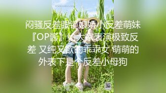 闷骚反差眼镜娘娇小反差萌妹『OP酱』给大家表演极致反差 又纯又欲的乖乖女 萌萌的外表下是个反差小母狗