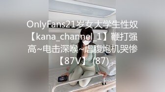 OnlyFans21岁女大学生性奴【kana_channel_1】鞭打强高~电击深喉~虐腹炮机哭惨【87V】 (87)