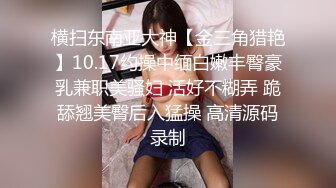 横扫东南亚大神【金三角猎艳】10.17约操中缅白嫩丰臀豪乳兼职美骚妇 活好不糊弄 跪舔翘美臀后入猛操 高清源码录制