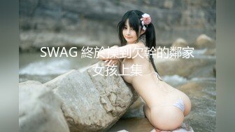 SWAG 終於操到欠幹的鄰家女孩上集